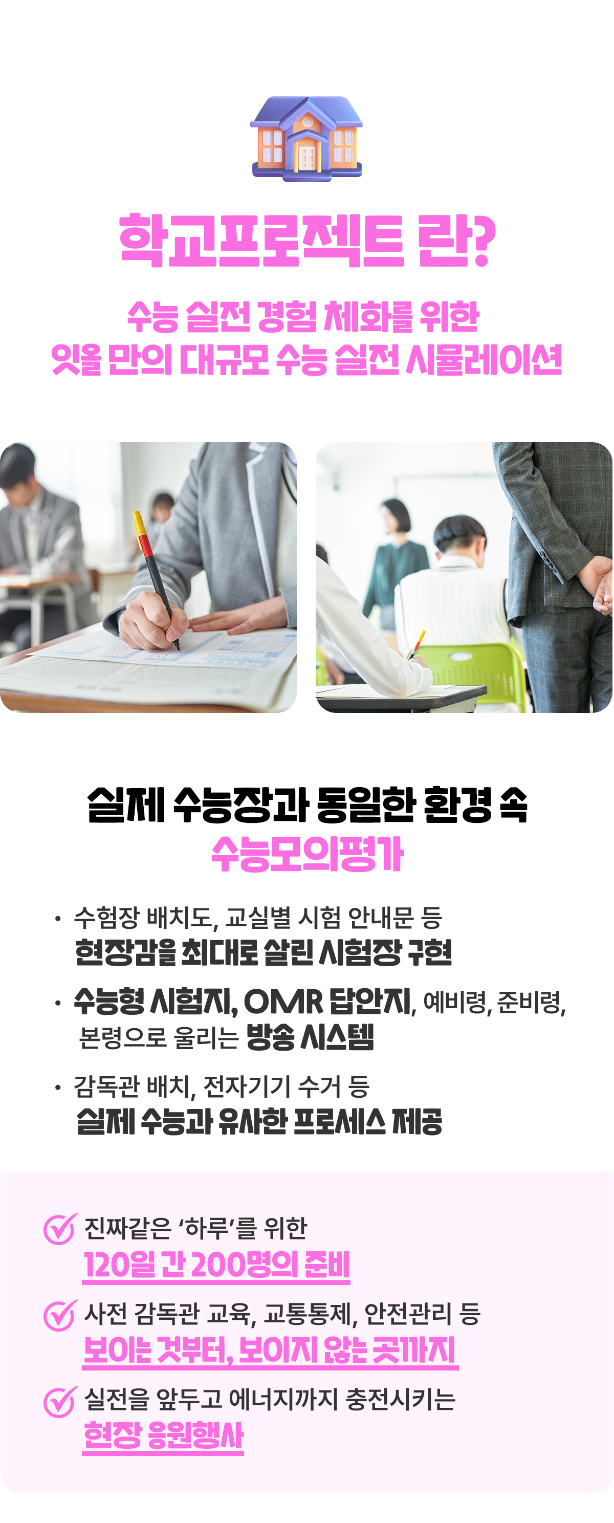 학교프로젝트란? 수능 실전경험 체화를 위한 잇올만의 대규모 수능 실전시뮬레이션. 실제 수능장과 동일한 환경 속 수능모의평가. 수험장 배치도,교실별 시험 안내문 등의 시험장 안내. 수능형 시험지, OMR 답안지, 예비령, 준비령, 본령으로 울리는 방송 시스템. 감독관 배치, 반입 금지 물품인 전자기기 수거 등 실제 수능과 유사한 프로세스 제공